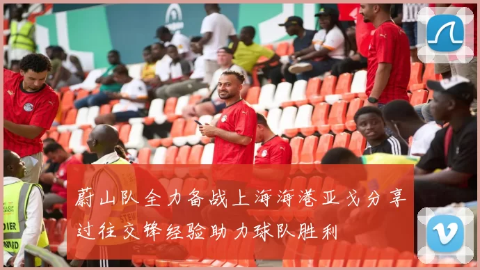 蔚山队全力备战上海海港亚戈分享过往交锋经验助力球队胜利
