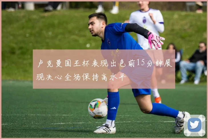卢克曼国王杯表现出色前15分钟展现决心全场保持高水平