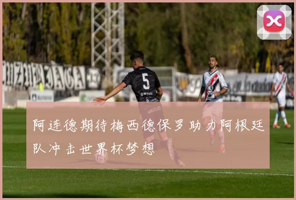 阿连德期待梅西德保罗助力阿根廷队冲击世界杯梦想