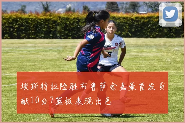 埃斯特拉险胜布鲁萨余嘉豪首发贡献10分7篮板表现出色