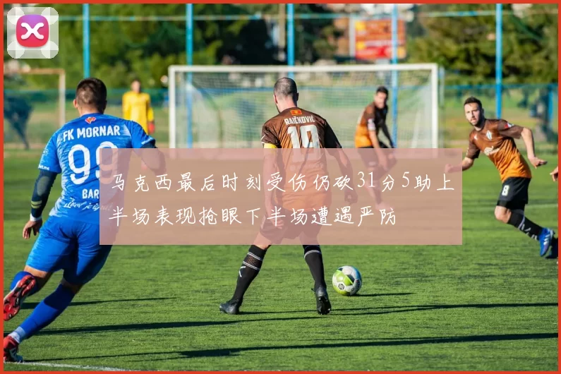 马克西最后时刻受伤仍砍31分5助上半场表现抢眼下半场遭遇严防