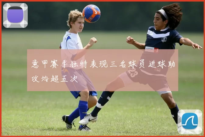 意甲赛季独特表现三名球员进球助攻均超五次
