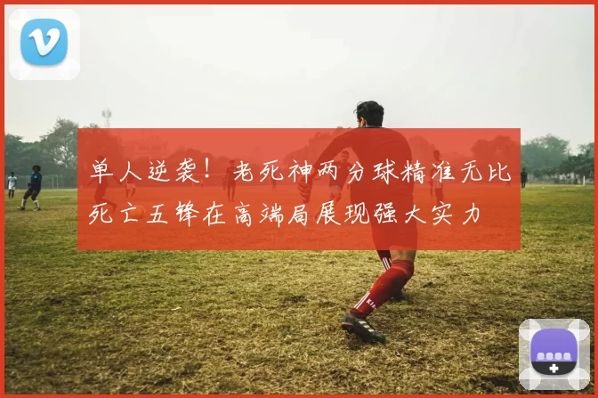 单人逆袭！老死神两分球精准无比死亡五锋在高端局展现强大实力