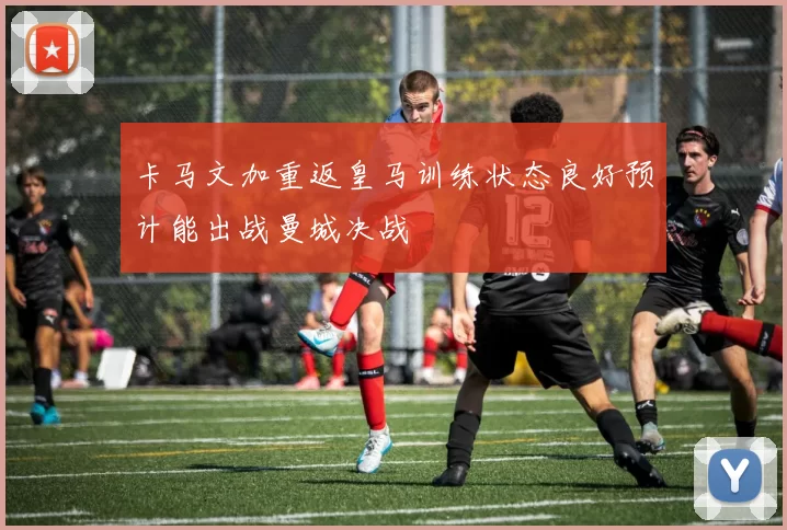 卡马文加重返皇马训练状态良好预计能出战曼城决战