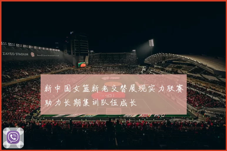 新中国女篮新老交替展现实力联赛助力长期集训队伍成长