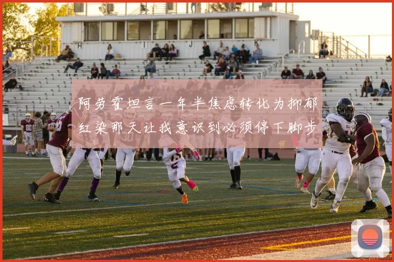 阿劳霍坦言一年半焦虑转化为抑郁红染那天让我意识到必须停下脚步