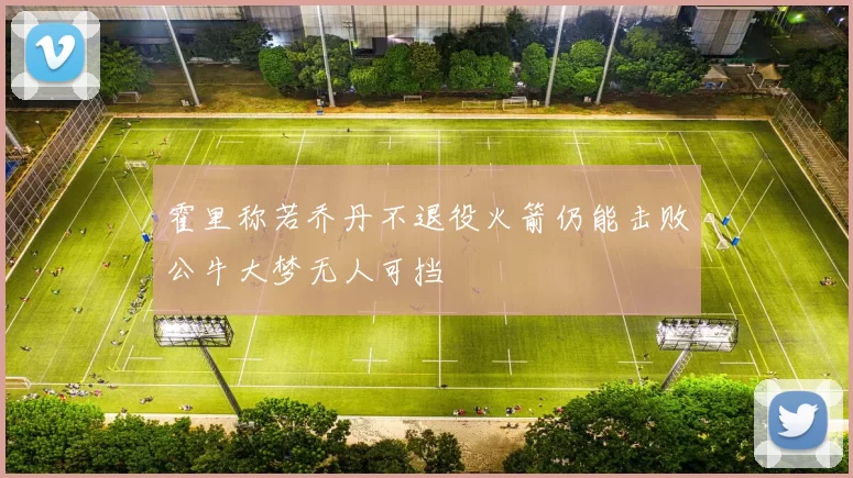霍里称若乔丹不退役火箭仍能击败公牛大梦无人可挡