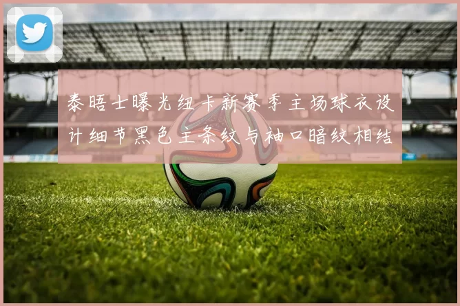 泰晤士曝光纽卡新赛季主场球衣设计细节黑色主条纹与袖口暗纹相结合