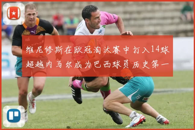 维尼修斯在欧冠淘汰赛中打入14球超越内马尔成为巴西球员历史第一人