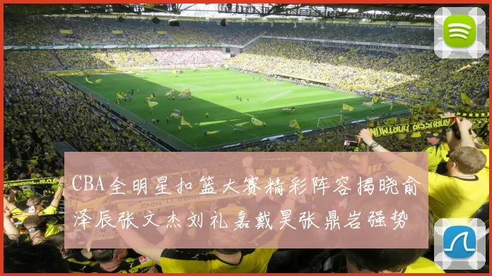 CBA全明星扣篮大赛精彩阵容揭晓俞泽辰张文杰刘礼嘉戴昊张鼎岩强势参赛