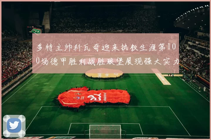 多特主帅科瓦奇迎来执教生涯第100场德甲胜利战胜狼堡展现强大实力