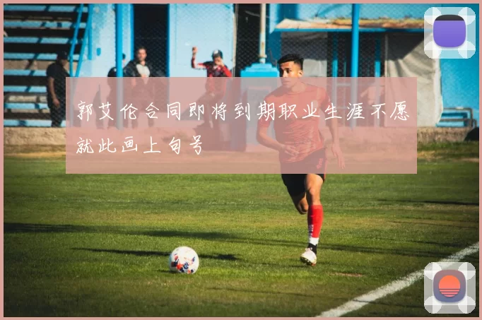 郭艾伦合同即将到期职业生涯不愿就此画上句号