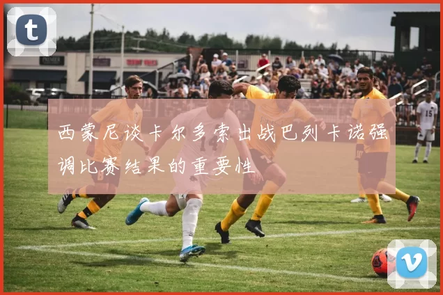 西蒙尼谈卡尔多索出战巴列卡诺强调比赛结果的重要性