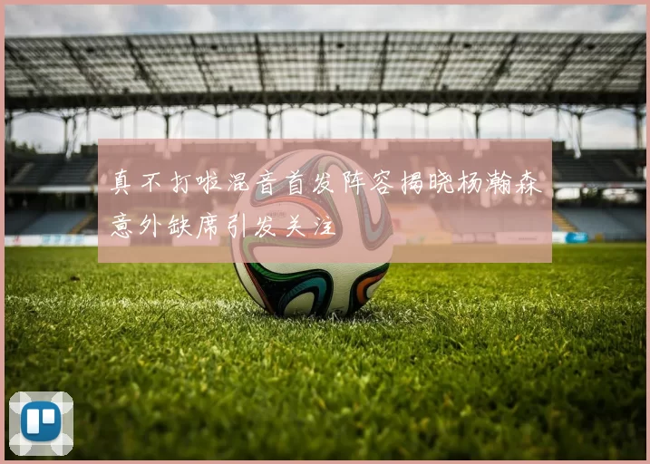 真不打啦混音首发阵容揭晓杨瀚森意外缺席引发关注
