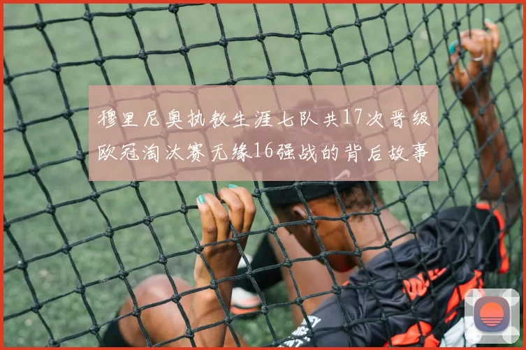 穆里尼奥执教生涯七队共17次晋级欧冠淘汰赛无缘16强战的背后故事