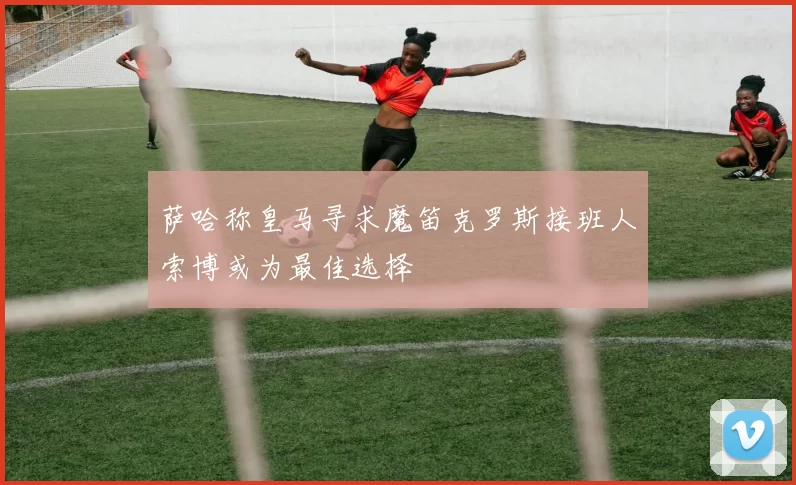 萨哈称皇马寻求魔笛克罗斯接班人索博或为最佳选择