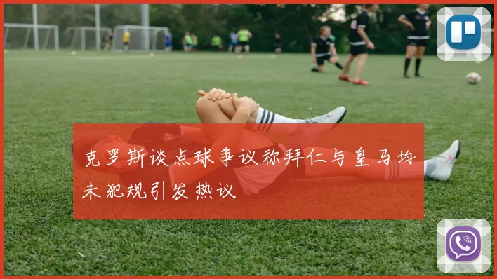 克罗斯谈点球争议称拜仁与皇马均未犯规引发热议