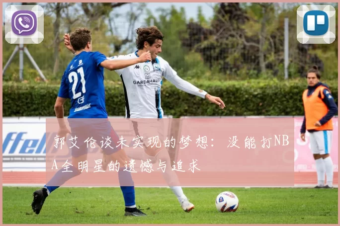 郭艾伦谈未实现的梦想：没能打NBA全明星的遗憾与追求