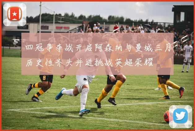 四冠争夺战开启阿森纳与曼城三月历史性齐头并进挑战英超荣耀