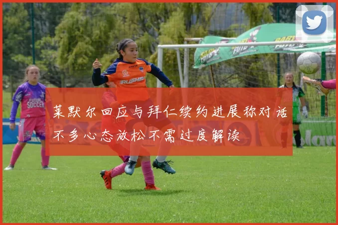 莱默尔回应与拜仁续约进展称对话不多心态放松不需过度解读