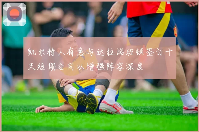 凯尔特人有意与达拉诺班顿签订十天短期合同以增强阵容深度